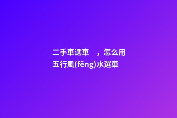 二手車選車，怎么用五行風(fēng)水選車